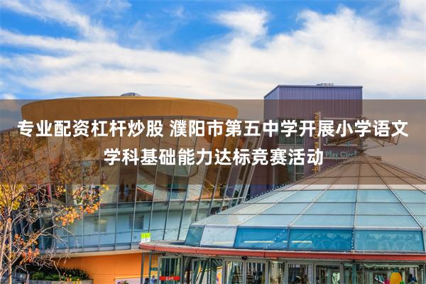 专业配资杠杆炒股 濮阳市第五中学开展小学语文学科基础能力达标竞赛活动