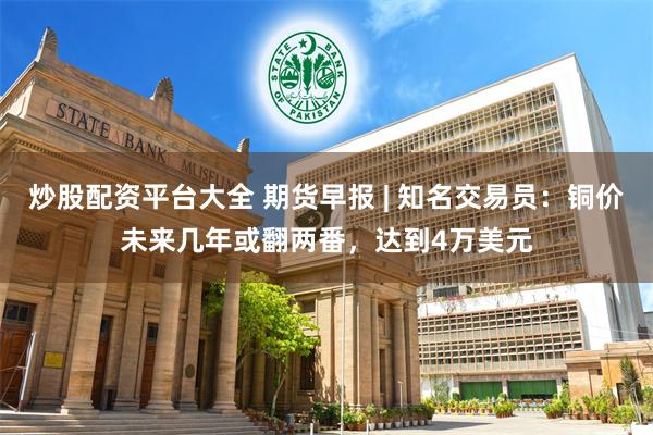 炒股配资平台大全 期货早报 | 知名交易员：铜价未来几年或翻两番，达到4万美元