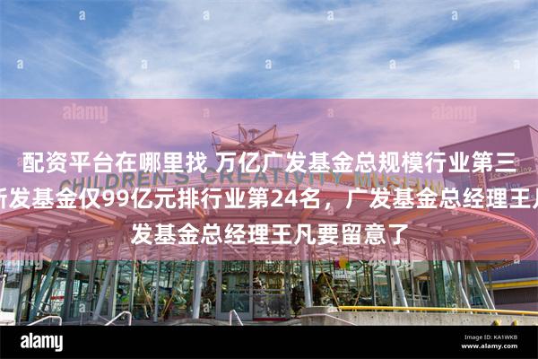 配资平台在哪里找 万亿广发基金总规模行业第三，上半年新发基金仅99亿元排行业第24名，广发基金总经理王凡要留意了