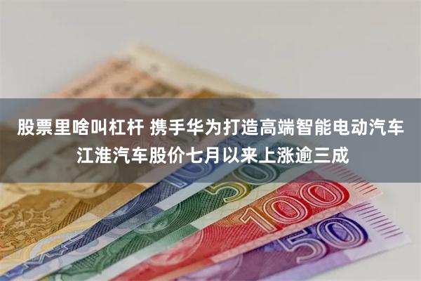 股票里啥叫杠杆 携手华为打造高端智能电动汽车 江淮汽车股价七月以来上涨逾三成