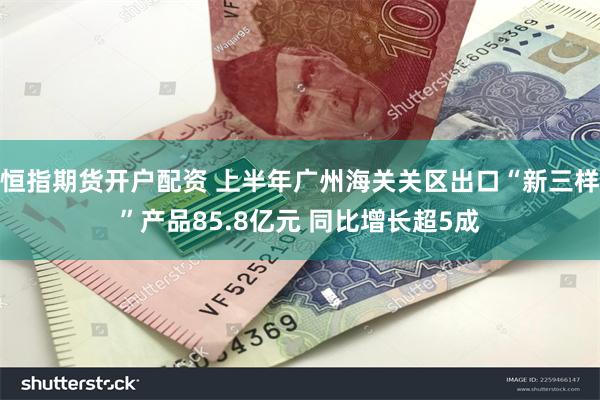 恒指期货开户配资 上半年广州海关关区出口“新三样”产品85.8亿元 同比增长超5成