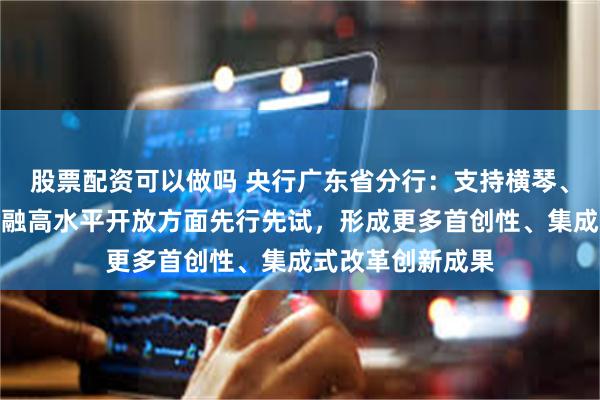 股票配资可以做吗 央行广东省分行：支持横琴、前海、南沙在金融高水平开放方面先行先试，形成更多首创性、集成式改革创新成果