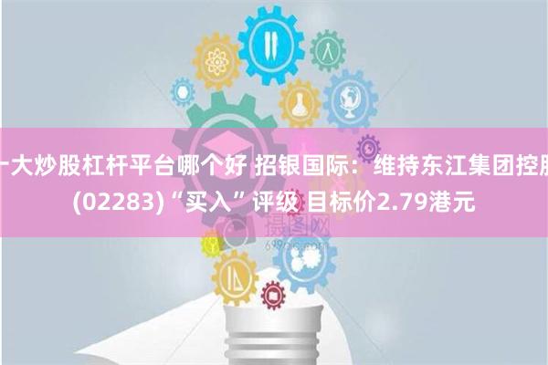 十大炒股杠杆平台哪个好 招银国际：维持东江集团控股(02283)“买入”评级 目标价2.79港元