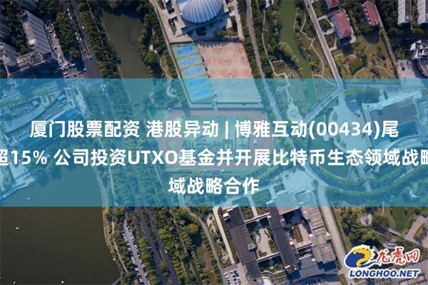 厦门股票配资 港股异动 | 博雅互动(00434)尾盘涨超15% 公司投资UTXO基金并开展比特币生态领域战略合作