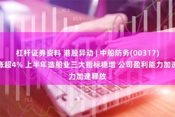 杠杆证券资料 港股异动 | 中船防务(00317)盘中涨超4% 上半年造船业三大指标稳增 公司盈利能力加速释放