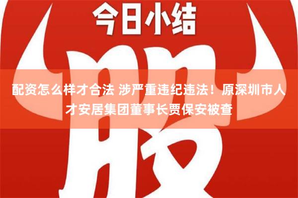 配资怎么样才合法 涉严重违纪违法！原深圳市人才安居集团董事长贾保安被查