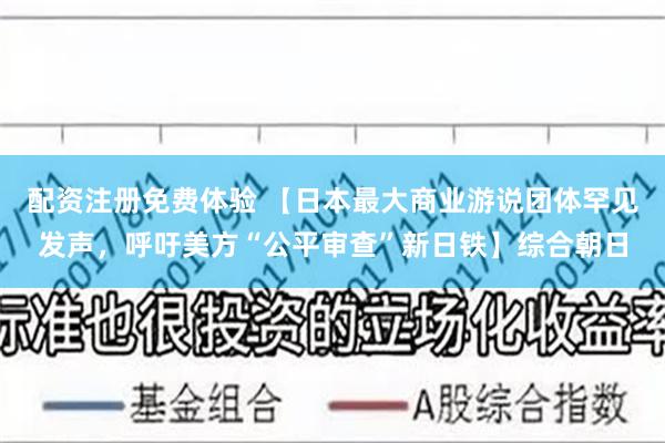 配资注册免费体验 【日本最大商业游说团体罕见发声，呼吁美方“公平审查”新日铁】综合朝日