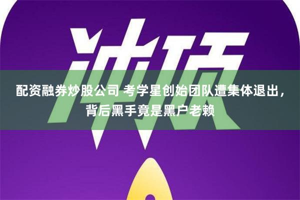 配资融券炒股公司 考学星创始团队遭集体退出，背后黑手竟是黑户老赖