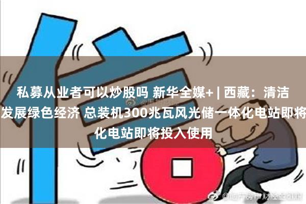 私募从业者可以炒股吗 新华全媒+ | 西藏：清洁能源助力发展绿色经济 总装机300兆瓦风光储一体化电站即将投入使用