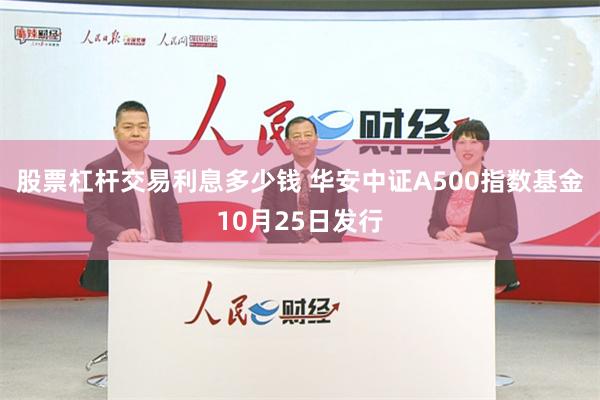 股票杠杆交易利息多少钱 华安中证A500指数基金10月25日发行