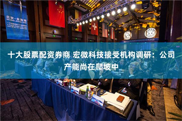 十大股票配资券商 宏微科技接受机构调研：公司产能尚在爬坡中