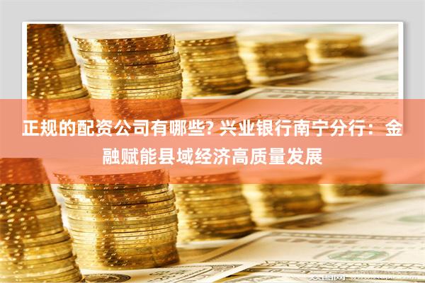 正规的配资公司有哪些? 兴业银行南宁分行：金融赋能县域经济高质量发展