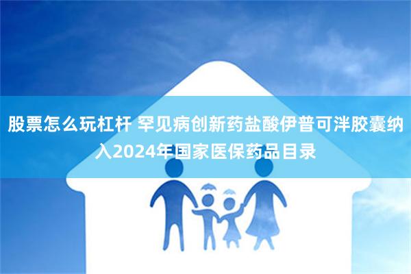 股票怎么玩杠杆 罕见病创新药盐酸伊普可泮胶囊纳入2024年国家医保药品目录