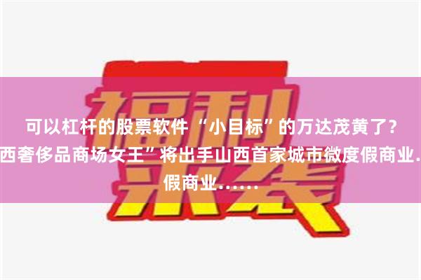 可以杠杆的股票软件 “小目标”的万达茂黄了？“山西奢侈品商场女王”将出手山西首家城市微度假商业……